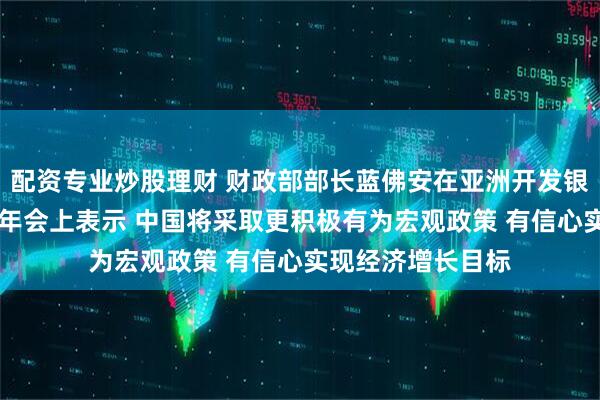 配资专业炒股理财 财政部部长蓝佛安在亚洲开发银行理事会第58届年会上表示 中国将采取更积极有为宏观政策 有信心实现经济增长目标