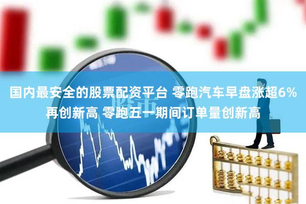 国内最安全的股票配资平台 零跑汽车早盘涨超6%再创新高 零跑五一期间订单量创新高