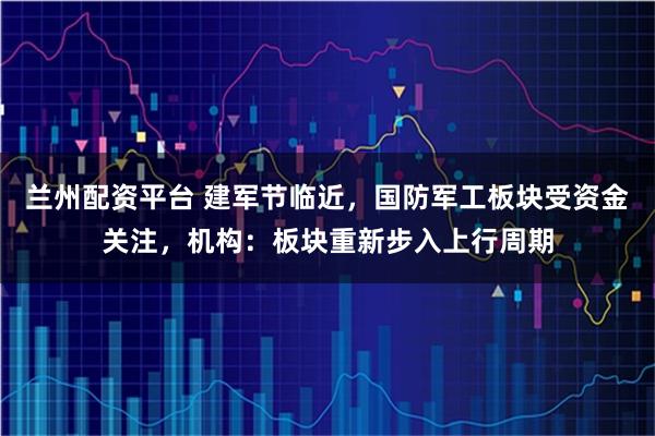 兰州配资平台 建军节临近，国防军工板块受资金关注，机构：板块重新步入上行周期